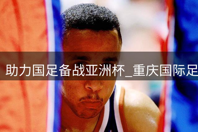 助力国足备战亚洲杯 重庆国际足球邀请赛将举行